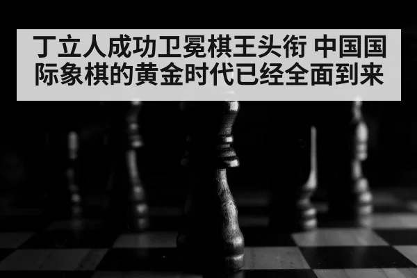 丁立人成功卫冕棋王头衔 中国国际象棋的黄金时代已经全面到来