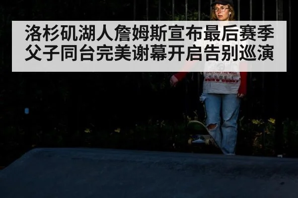 洛杉矶湖人詹姆斯宣布最后赛季父子同台完美谢幕开启告别巡演